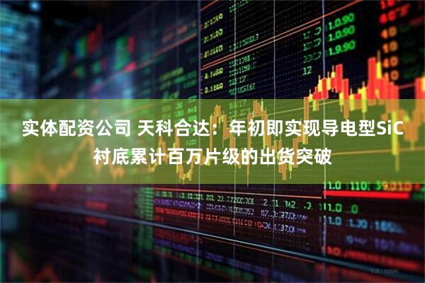 实体配资公司 天科合达：年初即实现导电型SiC衬底累计百万片级的出货突破