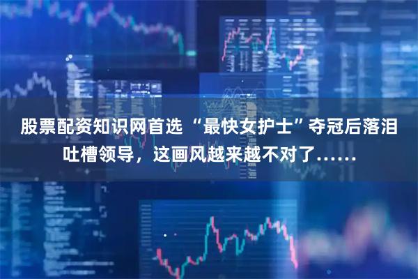 股票配资知识网首选 “最快女护士”夺冠后落泪吐槽领导,这画风越来越不对了……