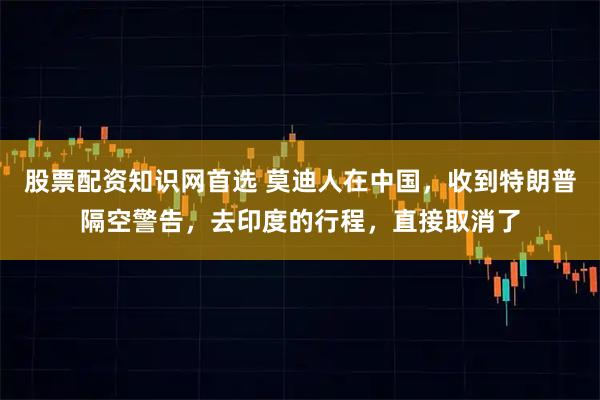 股票配资知识网首选 莫迪人在中国,收到特朗普隔空警告,去印度的行程,直接取消了