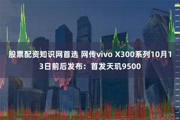 股票配资知识网首选 网传vivo X300系列10月13日前后发布:首发天玑9500