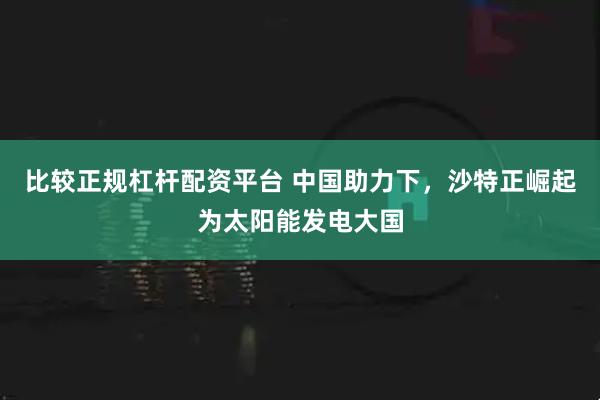 比较正规杠杆配资平台 中国助力下,沙特正崛起为太阳能发电大国