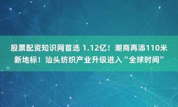 股票配资知识网首选 1.12亿!潮商再添110米新地标!汕头纺织产业升级进入“全球时间”