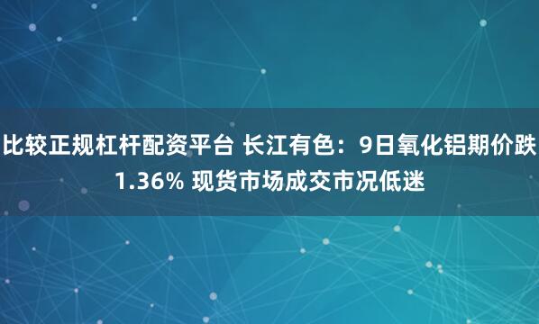 比较正规杠杆配资平台 长江有色：9日氧化铝期价跌1.36% 现货市场成交市况低迷