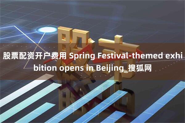 股票配资开户费用 Spring Festival-themed exhibition opens in Beijing_搜狐网