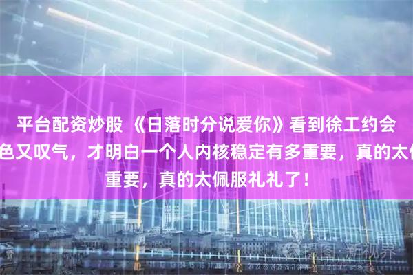 平台配资炒股 《日落时分说爱你》看到徐工约会礼礼又甩脸色又叹气，才明白一个人内核稳定有多重要，真的太佩服礼礼了！