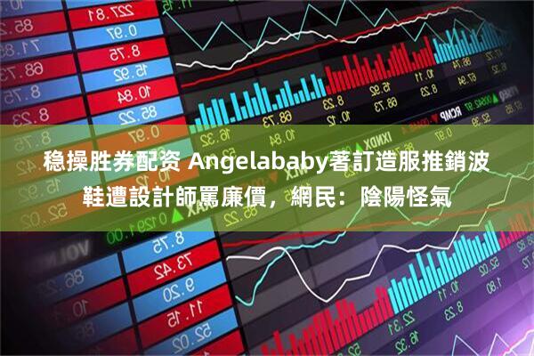 稳操胜券配资 Angelababy著訂造服推銷波鞋遭設計師罵廉價，網民：陰陽怪氣