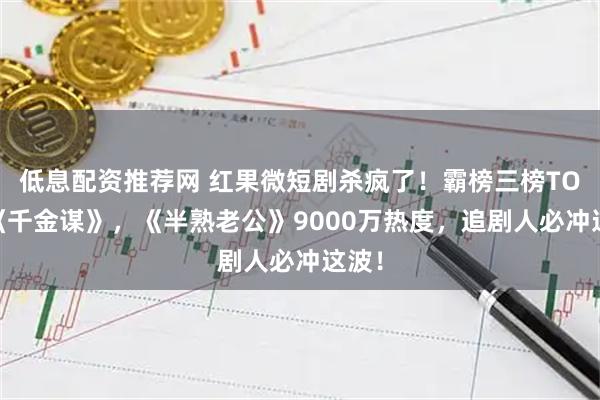 低息配资推荐网 红果微短剧杀疯了！霸榜三榜TOP1《千金谋》，《半熟老公》9000万热度，追剧人必冲这波！