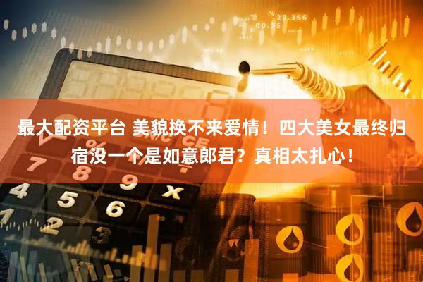 最大配资平台 美貌换不来爱情！四大美女最终归宿没一个是如意郎君？真相太扎心！