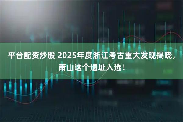 平台配资炒股 2025年度浙江考古重大发现揭晓，萧山这个遗址入选！