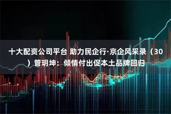十大配资公司平台 助力民企行·京企风采录（30）管玥坤：倾情付出促本土品牌回归