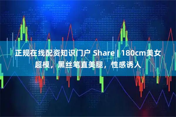 正规在线配资知识门户 Share | 180cm美女超模，黑丝笔直美腿，性感诱人