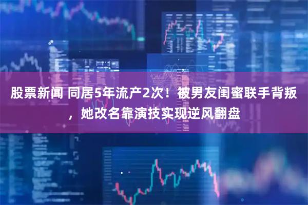 股票新闻 同居5年流产2次！被男友闺蜜联手背叛，她改名靠演技实现逆风翻盘
