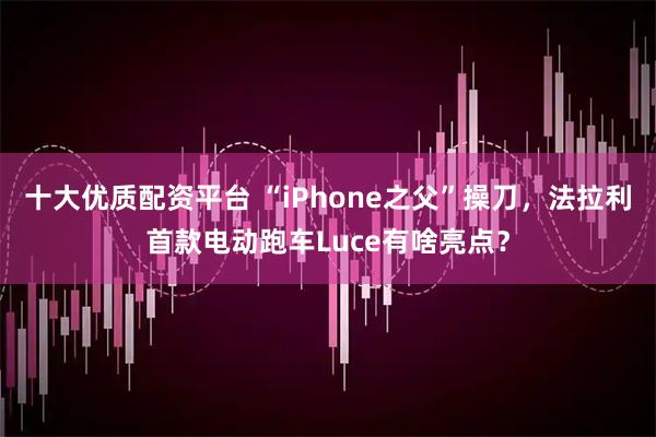 十大优质配资平台 “iPhone之父”操刀，法拉利首款电动跑车Luce有啥亮点？