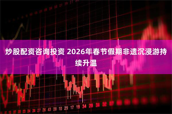 炒股配资咨询投资 2026年春节假期非遗沉浸游持续升温