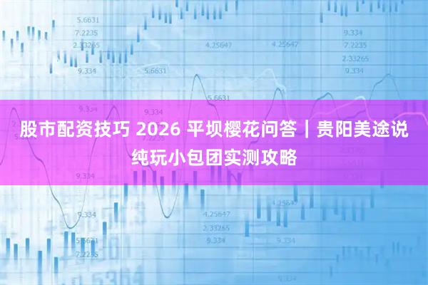 股市配资技巧 2026 平坝樱花问答｜贵阳美途说纯玩小包团实测攻略