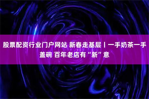 股票配资行业门户网站 新春走基层丨一手奶茶一手盖碗 百年老店有“新”意