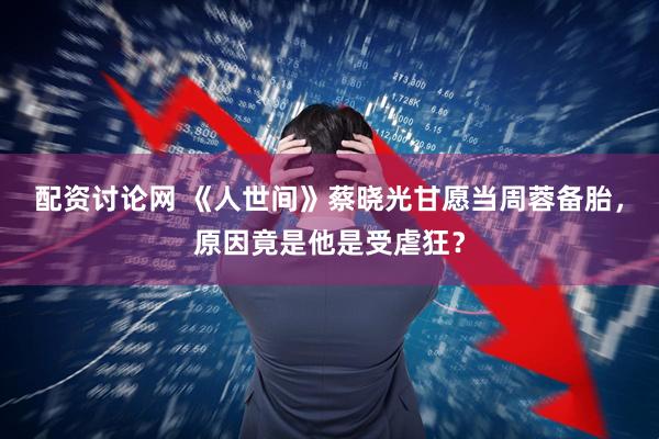 配资讨论网 《人世间》蔡晓光甘愿当周蓉备胎，原因竟是他是受虐狂？