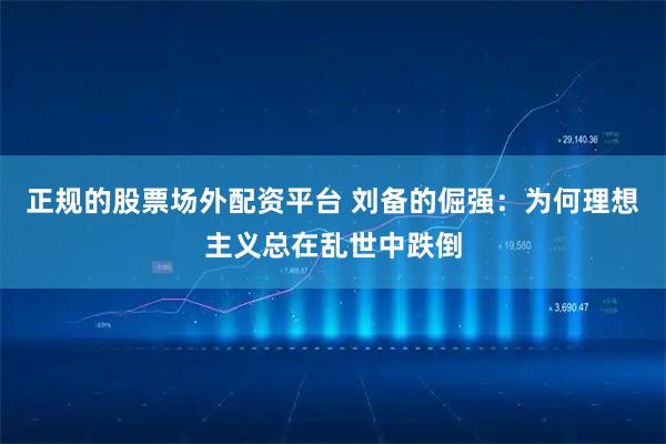 正规的股票场外配资平台 刘备的倔强：为何理想主义总在乱世中跌倒