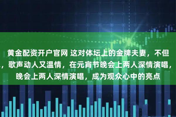 黄金配资开户官网 这对体坛上的金牌夫妻,不但专业项目上能拿冠军,歌声动人又温情,在元宵节晚会上两人深情演唱,成为观众心中的亮点