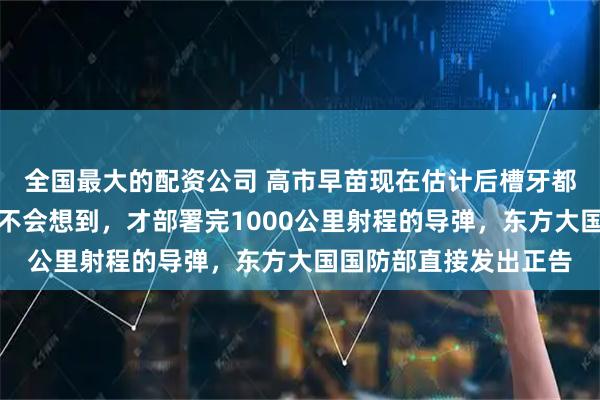 全国最大的配资公司 高市早苗现在估计后槽牙都要咬碎了！她怎么也不会想到，才部署完1000公里射程的导弹，东方大国国防部直接发出正告