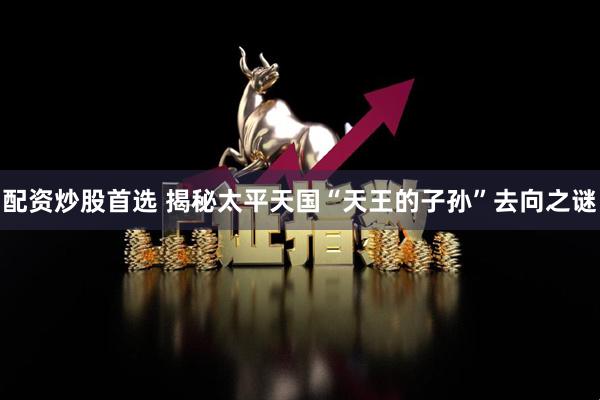 配资炒股首选 揭秘太平天国“天王的子孙”去向之谜