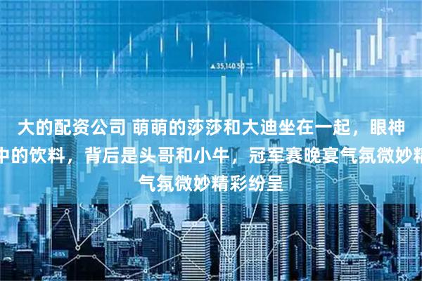 大的配资公司 萌萌的莎莎和大迪坐在一起，眼神紧盯手中的饮料，背后是头哥和小牛，冠军赛晚宴气氛微妙精彩纷呈