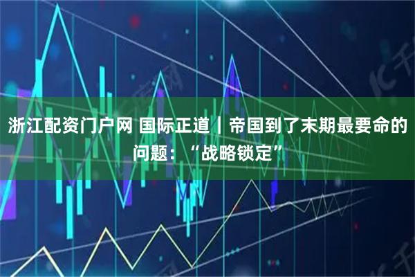 浙江配资门户网 国际正道｜帝国到了末期最要命的问题：“战略锁定”