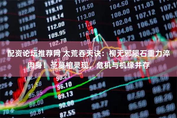 配资论坛推荐网 太荒吞天诀：柳无邪陨石重力淬肉身！圣墓棺灵现，危机与机缘并存