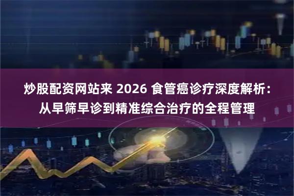 炒股配资网站来 2026 食管癌诊疗深度解析：从早筛早诊到精准综合治疗的全程管理