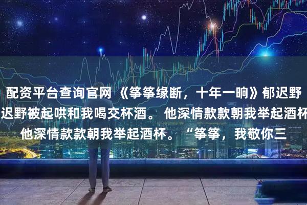 配资平台查询官网 《筝筝缘断，十年一晌》郁迟野沈明棠 订婚宴上，郁迟野被起哄和我喝交杯酒。 他深情款款朝我举起酒杯。 “筝筝，我敬你三