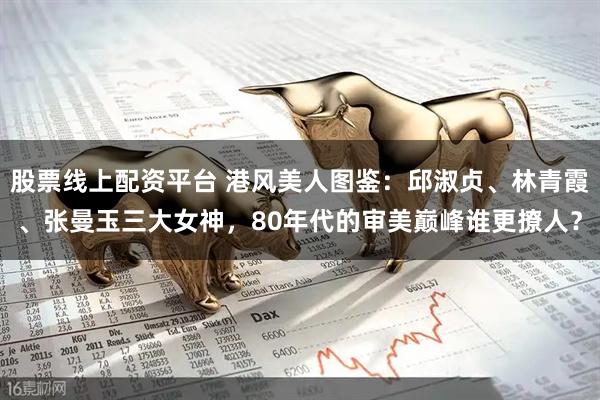 股票线上配资平台 港风美人图鉴：邱淑贞、林青霞、张曼玉三大女神，80年代的审美巅峰谁更撩人？