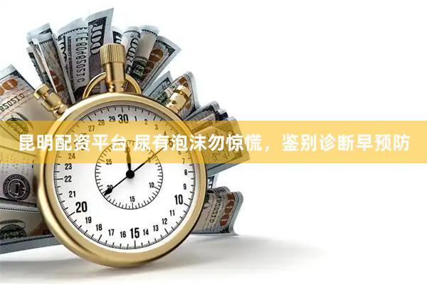 昆明配资平台 尿有泡沫勿惊慌，鉴别诊断早预防
