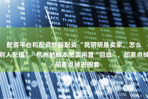 配资平台和配资炒股配资 “我明明是卖家，怎么还要帮别人充值？”杭州姑娘本想卖闲置“回血”，却差点掉进圈套