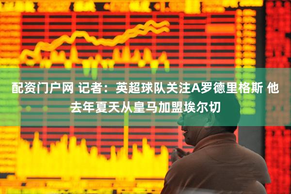 配资门户网 记者：英超球队关注A罗德里格斯 他去年夏天从皇马加盟埃尔切