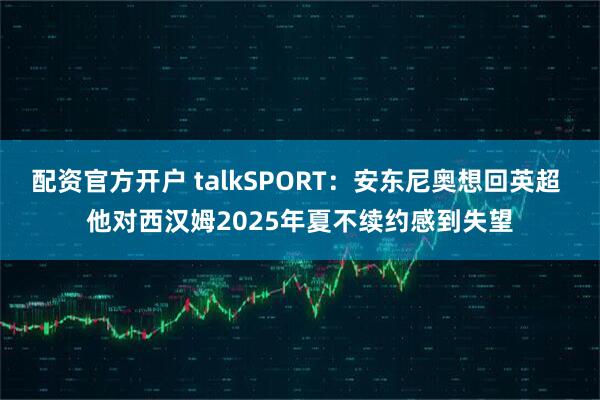 配资官方开户 talkSPORT：安东尼奥想回英超 他对西汉姆2025年夏不续约感到失望