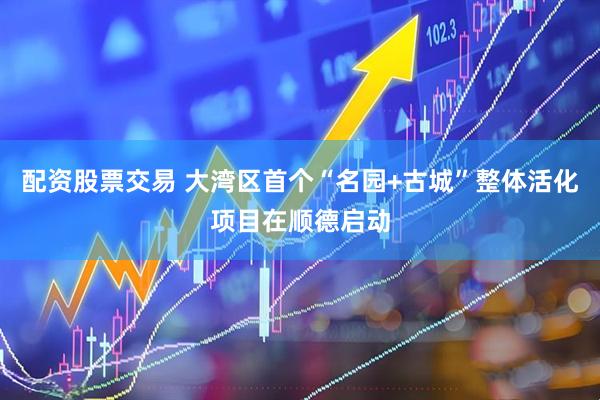 配资股票交易 大湾区首个“名园+古城”整体活化项目在顺德启动