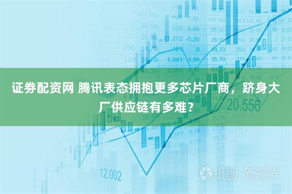 证劵配资网 腾讯表态拥抱更多芯片厂商，跻身大厂供应链有多难？