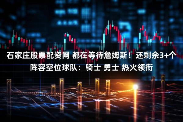 石家庄股票配资网 都在等待詹姆斯！还剩余3+个阵容空位球队：骑士 勇士 热火领衔
