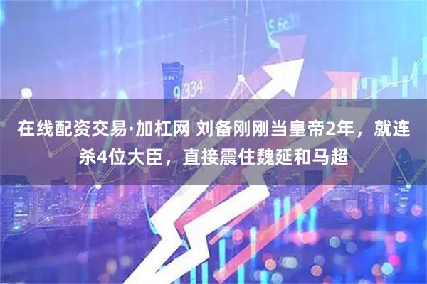 在线配资交易·加杠网 刘备刚刚当皇帝2年，就连杀4位大臣，直接震住魏延和马超