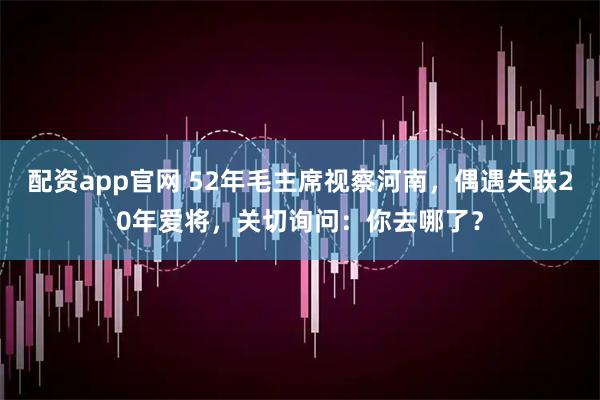 配资app官网 52年毛主席视察河南,偶遇失联20年爱将,关切询问:你去哪了?