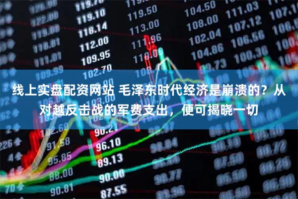 线上实盘配资网站 毛泽东时代经济是崩溃的？从对越反击战的军费支出，便可揭晓一切